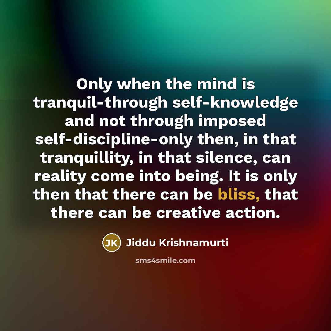 “Only when the mind is tranquil-through self-knowledge and not through imposed self-discipline-only then, in that tranquillity, in that silence, can reality come into being. It is only then that there can be bliss, that there can be creative action.” quote by Jiddu Krishnamurti