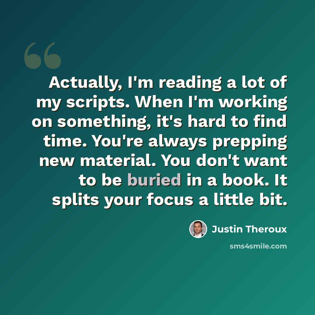 “Actually, I'm reading a lot of my scripts. When I'm working on something, it's hard to find time. You're always prepping new material. You don't want to be buried in a book. It splits your focus a little bit.” quote by Justin Theroux