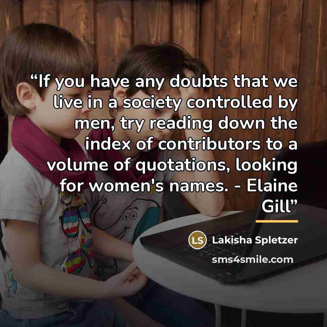 “If you have any doubts that we live in a society controlled by men, try reading down the index of contributors to a volume of quotations, looking for women's names. - Elaine Gill” quote by Lakisha Spletzer