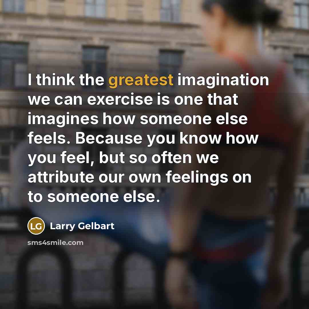 “I think the greatest imagination we can exercise is one that imagines how someone else feels. Because you know how you feel, but so often we attribute our own feelings on to someone else.” quote by Larry Gelbart