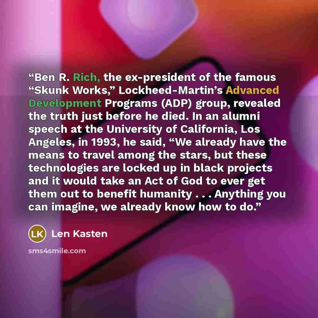 “Ben R. Rich, the ex-president of the famous “Skunk Works,” Lockheed-Martin’s Advanced Development Programs (ADP) group, revealed the truth just before he died. In an alumni speech at the University of California, Los Angeles, in 1993, he said, “We already have the means to travel among the stars…” quote by Len Kasten
