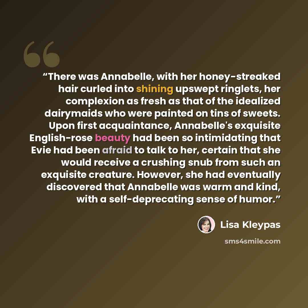 “There was Annabelle, with her honey-streaked hair curled into shining upswept ringlets, her complexion as fresh as that of the idealized dairymaids who were painted on tins of sweets. Upon first acquaintance, Annabelle's exquisite English-rose beauty had been so intimidating that Evie had been…” quote by Lisa Kleypas
