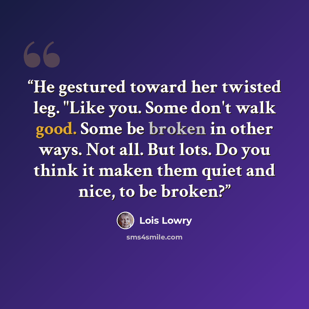 “He gestured toward her twisted leg. "Like you. Some don't walk good. Some be broken in other ways. Not all. But lots. Do you think it maken them quiet and nice, to be broken?” quote by Lois Lowry