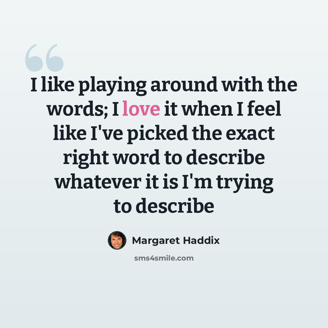 “I like playing around with the words; I love it when I feel like I've picked the exact right word to describe whatever it is I'm trying to describe” quote by Margaret Haddix