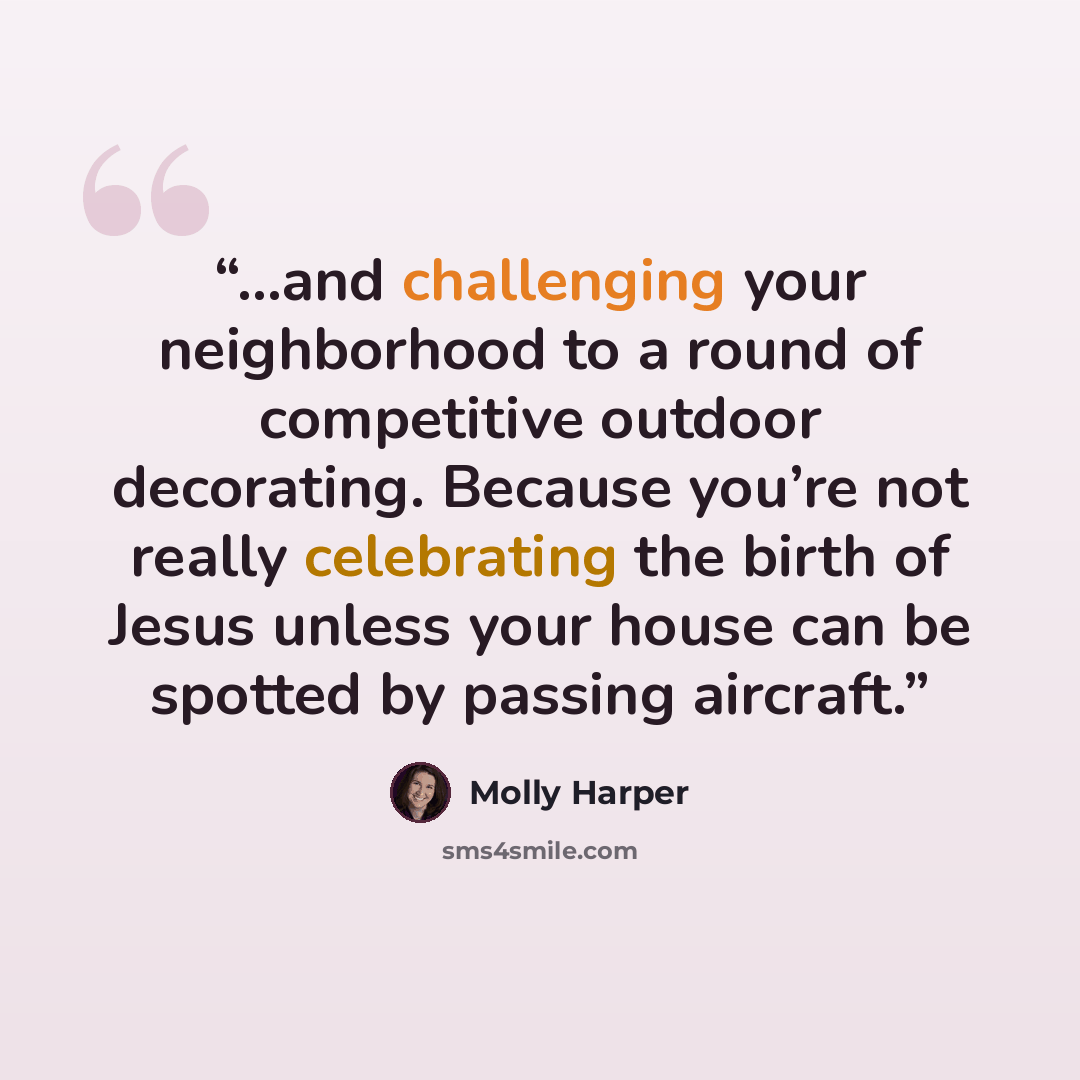 “...and challenging your neighborhood to a round of competitive outdoor decorating. Because you’re not really celebrating the birth of Jesus unless your house can be spotted by passing aircraft.” quote by Molly Harper