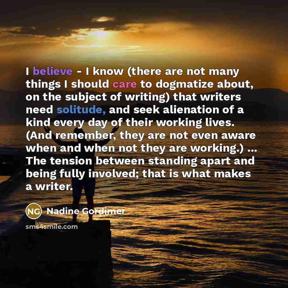 “I believe - I know (there are not many things I should care to dogmatize about, on the subject of writing) that writers need solitude, and seek alienation of a kind every day of their working lives. (And remember, they are not even aware when and when not they are working.) ... The tension between…” quote by Nadine Gordimer