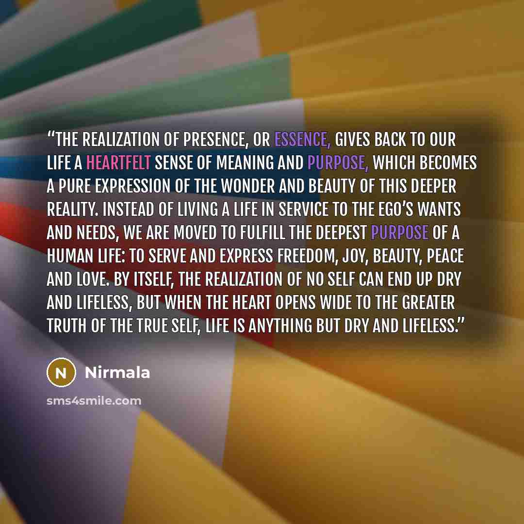 “The realization of Presence, or Essence, gives back to our life a heartfelt sense of meaning and purpose, which becomes a pure expression of the wonder and beauty of this deeper reality. Instead of living a life in service to the ego’s wants and needs, we are moved to fulfill the deepest purpose…” quote by Nirmala