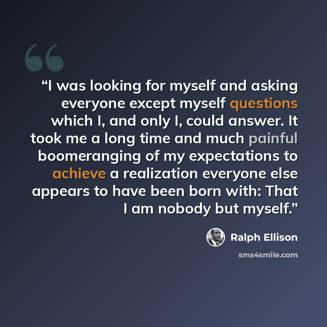 “I was looking for myself and asking everyone except myself questions which I, and only I, could answer. It took me a long time and much painful boomeranging of my expectations to achieve a realization everyone else appears to have been born with: That I am nobody but myself.” quote by Ralph Ellison