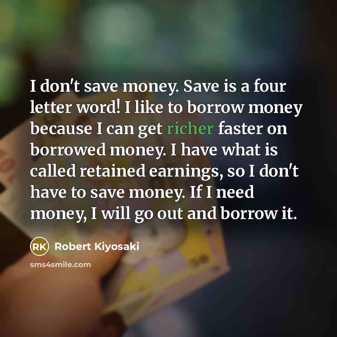 “I don't save money. Save is a four letter word! I like to borrow money because I can get richer faster on borrowed money. I have what is called retained earnings, so I don't have to save money. If I need money, I will go out and borrow it.” quote by Robert Kiyosaki