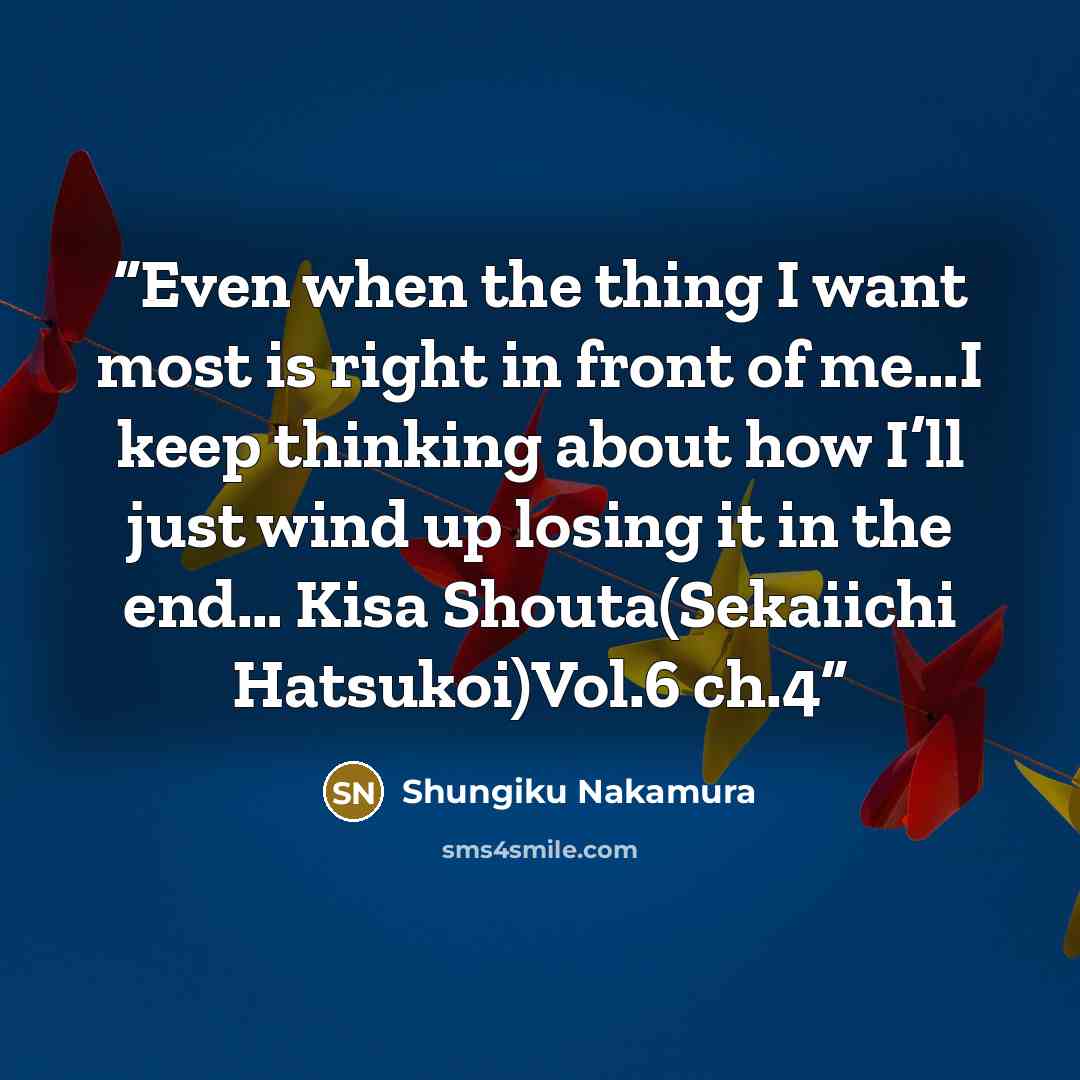 “Even when the thing I want most is right in front of me…I keep thinking about how I’ll just wind up losing it in the end… Kisa Shouta(Sekaiichi Hatsukoi)Vol.6 ch.4” quote by Shungiku Nakamura