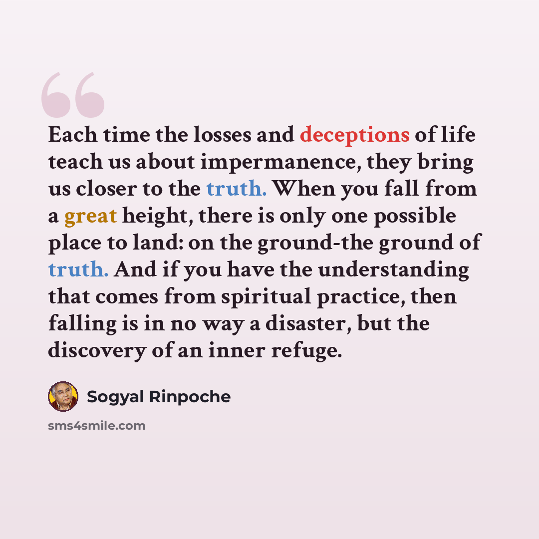 “Each time the losses and deceptions of life teach us about impermanence, they bring us closer to the truth. When you fall from a great height, there is only one possible place to land: on the ground-the ground of truth. And if you have the understanding that comes from spiritual practice, then…” quote by Sogyal Rinpoche