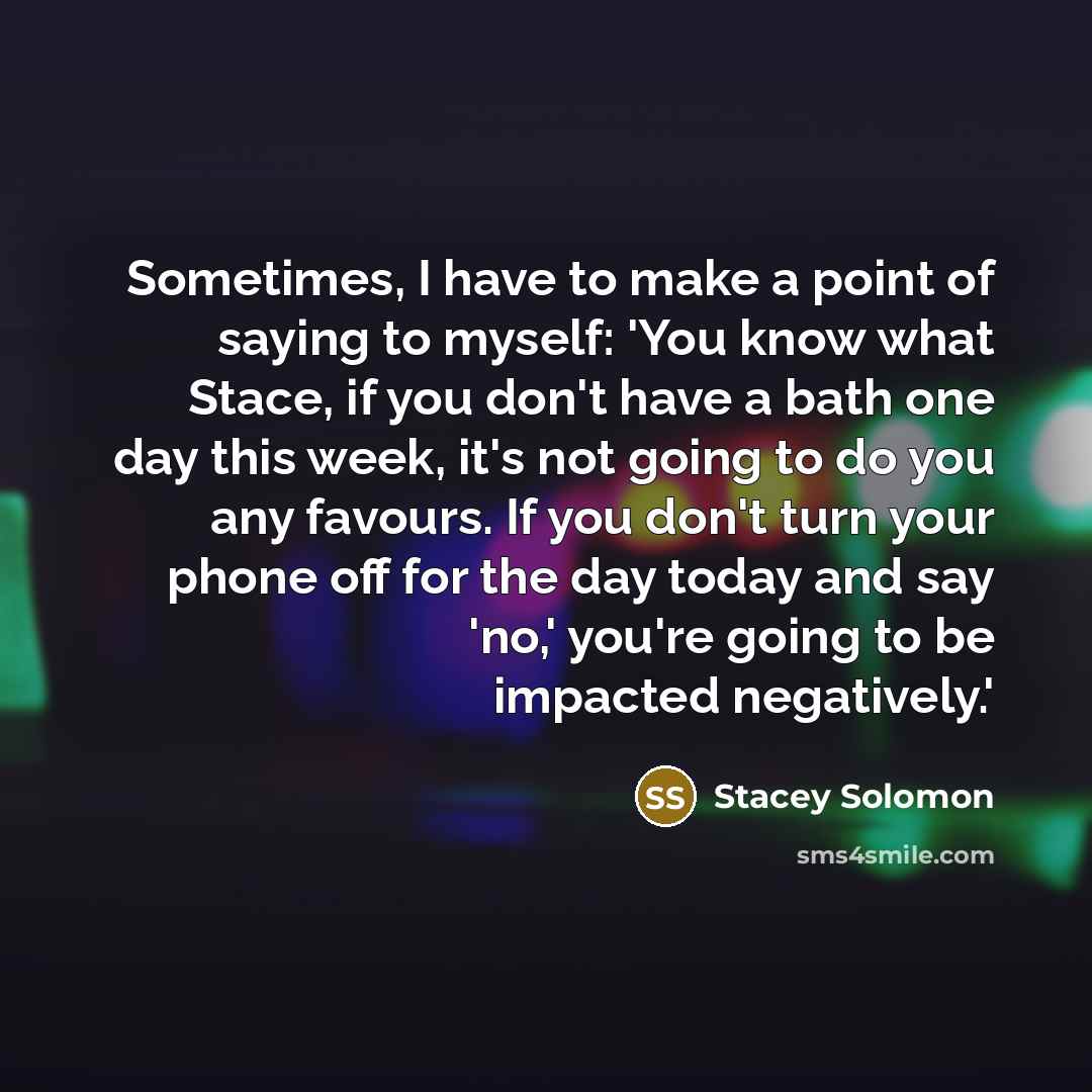 “Sometimes, I have to make a point of saying to myself: 'You know what Stace, if you don't have a bath one day this week, it's not going to do you any favours. If you don't turn your phone off for the day today and say 'no,' you're going to be impacted negatively.'” quote by Stacey Solomon