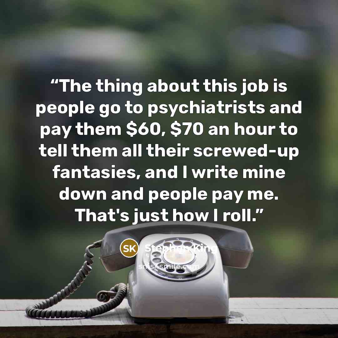 “The thing about this job is people go to psychiatrists and pay them $60, $70 an hour to tell them all their screwed-up fantasies, and I write mine down and people pay me. That's just how I roll.” quote by Stephen King