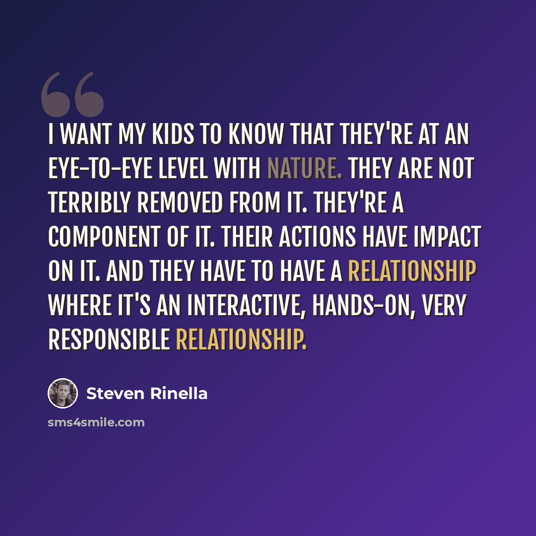 “I want my kids to know that they're at an eye-to-eye level with nature. They are not terribly removed from it. They're a component of it. Their actions have impact on it. And they have to have a relationship where it's an interactive, hands-on, very responsible relationship.” quote by Steven Rinella