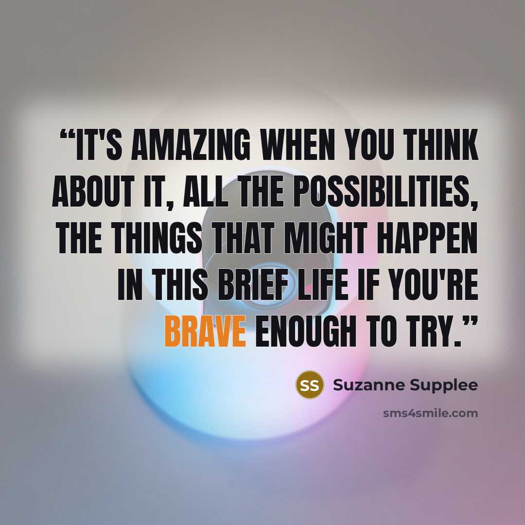 “It's amazing when you think about it, all the possibilities, the things that might happen in this brief life if you're brave enough to try.” quote by Suzanne Supplee