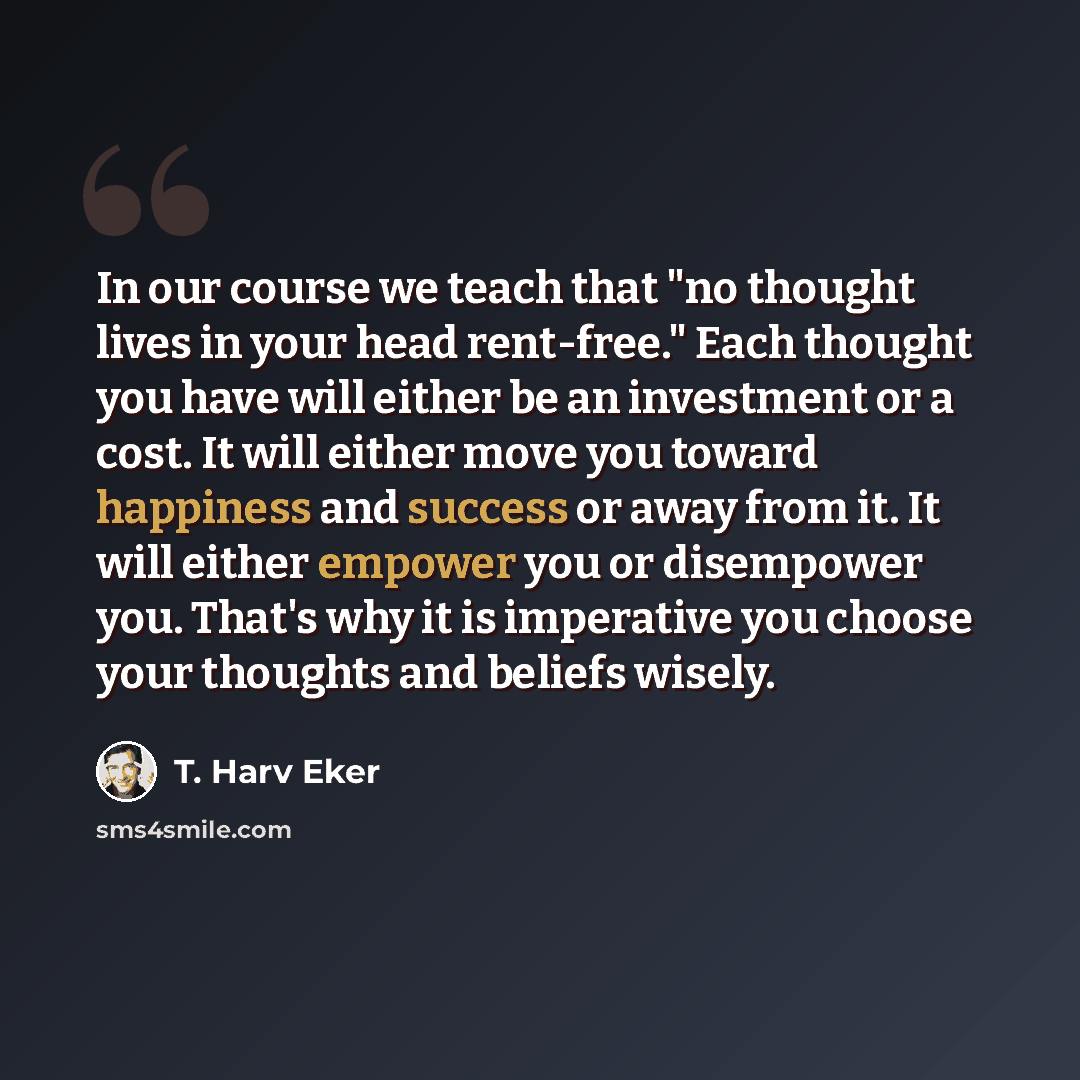 “In our course we teach that "no thought lives in your head rent-free." Each thought you have will either be an investment or a cost. It will either move you toward happiness and success or away from it. It will either empower you or disempower you. That's why it is imperative you choose your…” quote by T. Harv Eker