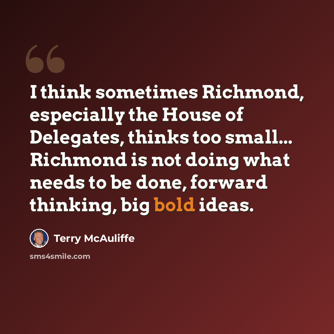 “I think sometimes Richmond, especially the House of Delegates, thinks too small... Richmond is not doing what needs to be done, forward thinking, big bold ideas.” quote by Terry McAuliffe