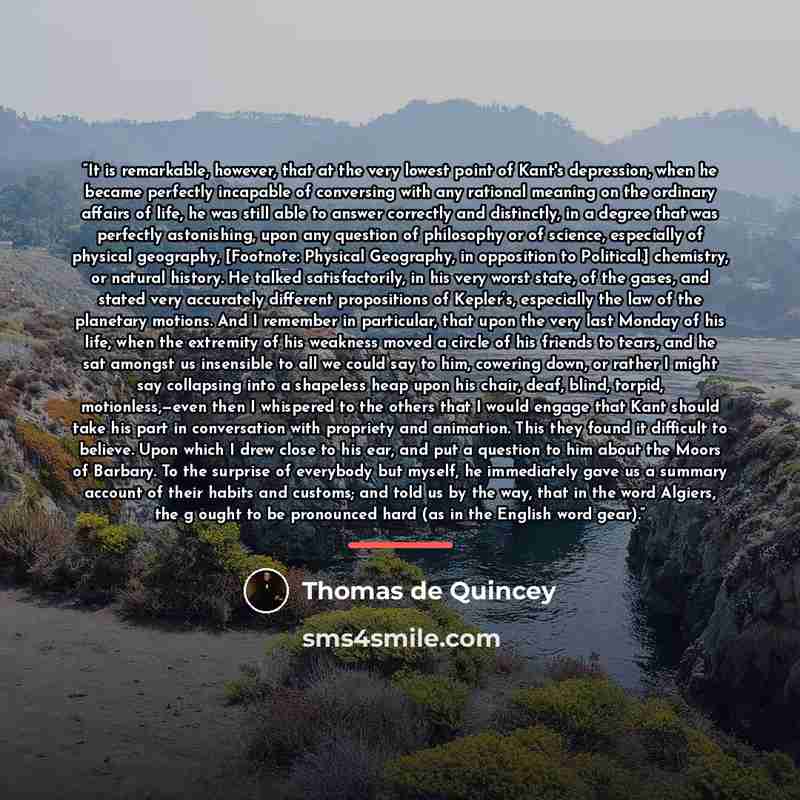 “It is remarkable, however, that at the very lowest point of Kant's depression, when he became perfectly incapable of conversing with any rational meaning on the ordinary affairs of life, he was still able to answer correctly and distinctly, in a degree that was perfectly astonishing, upon any…” quote by Thomas de Quincey
