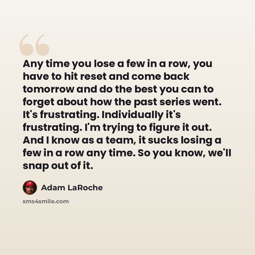 “Any time you lose a few in a row, you have to hit reset and come back tomorrow and do the best you can to forget about how the past series went. It's frustrating. Individually it's frustrating. I'm trying to figure it out. And I know as a team, it sucks losing a few in a row any time. So you know…” quote by Adam LaRoche