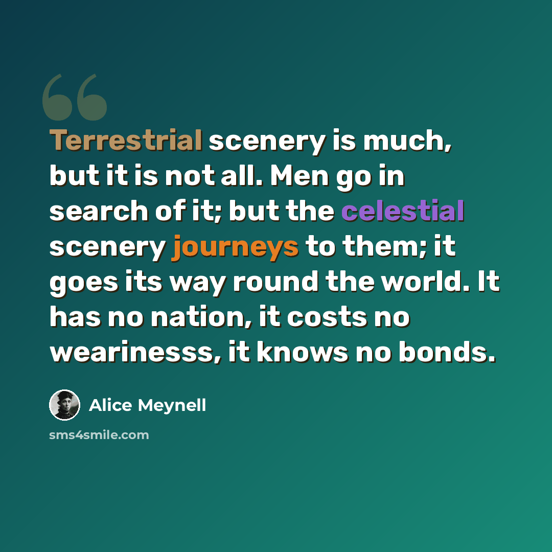 “Terrestrial scenery is much, but it is not all. Men go in search of it; but the celestial scenery journeys to them; it goes its way round the world. It has no nation, it costs no wearinesss, it knows no bonds.” quote by Alice Meynell