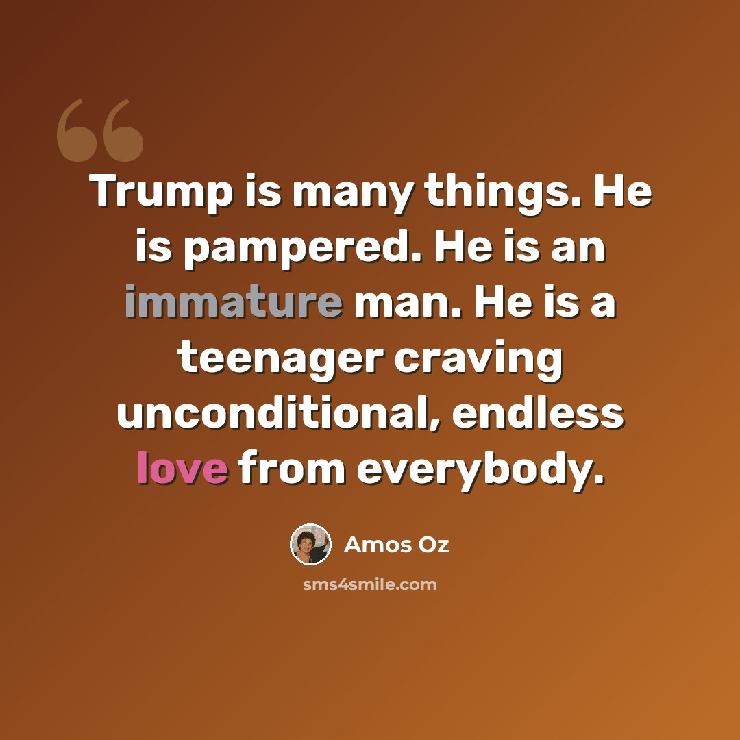 “Trump is many things. He is pampered. He is an immature man. He is a teenager craving unconditional, endless love from everybody.” quote by Amos Oz