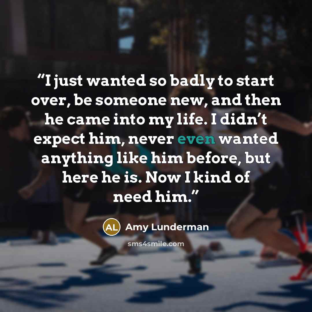 “I just wanted so badly to start over, be someone new, and then he came into my life. I didn’t expect him, never even wanted anything like him before, but here he is. Now I kind of need him.” quote by Amy Lunderman