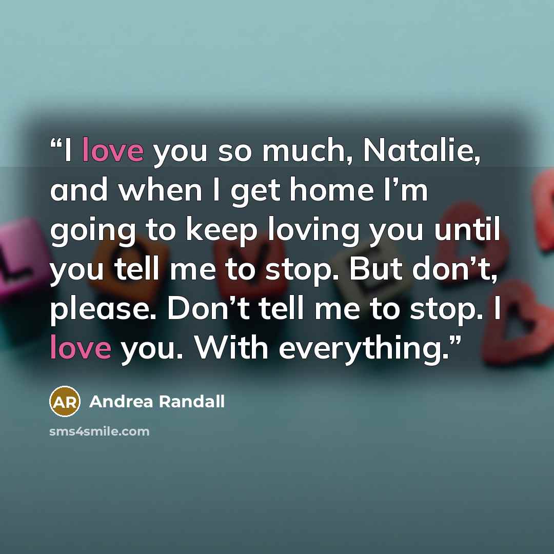“I love you so much, Natalie, and when I get home I’m going to keep loving you until you tell me to stop. But don’t, please. Don’t tell me to stop. I love you. With everything.” quote by Andrea Randall