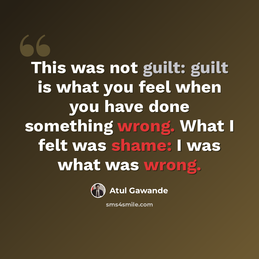 “This was not guilt: guilt is what you feel when you have done something wrong. What I felt was shame: I was what was wrong.” quote by Atul Gawande