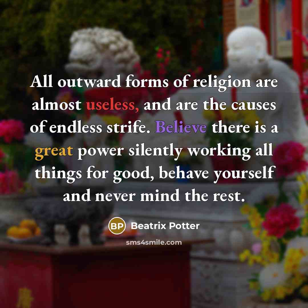 “All outward forms of religion are almost useless, and are the causes of endless strife. Believe there is a great power silently working all things for good, behave yourself and never mind the rest.” quote by Beatrix Potter