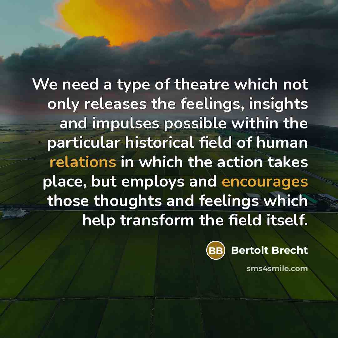 “We need a type of theatre which not only releases the feelings, insights and impulses possible within the particular historical field of human relations in which the action takes place, but employs and encourages those thoughts and feelings which help transform the field itself.” quote by Bertolt Brecht