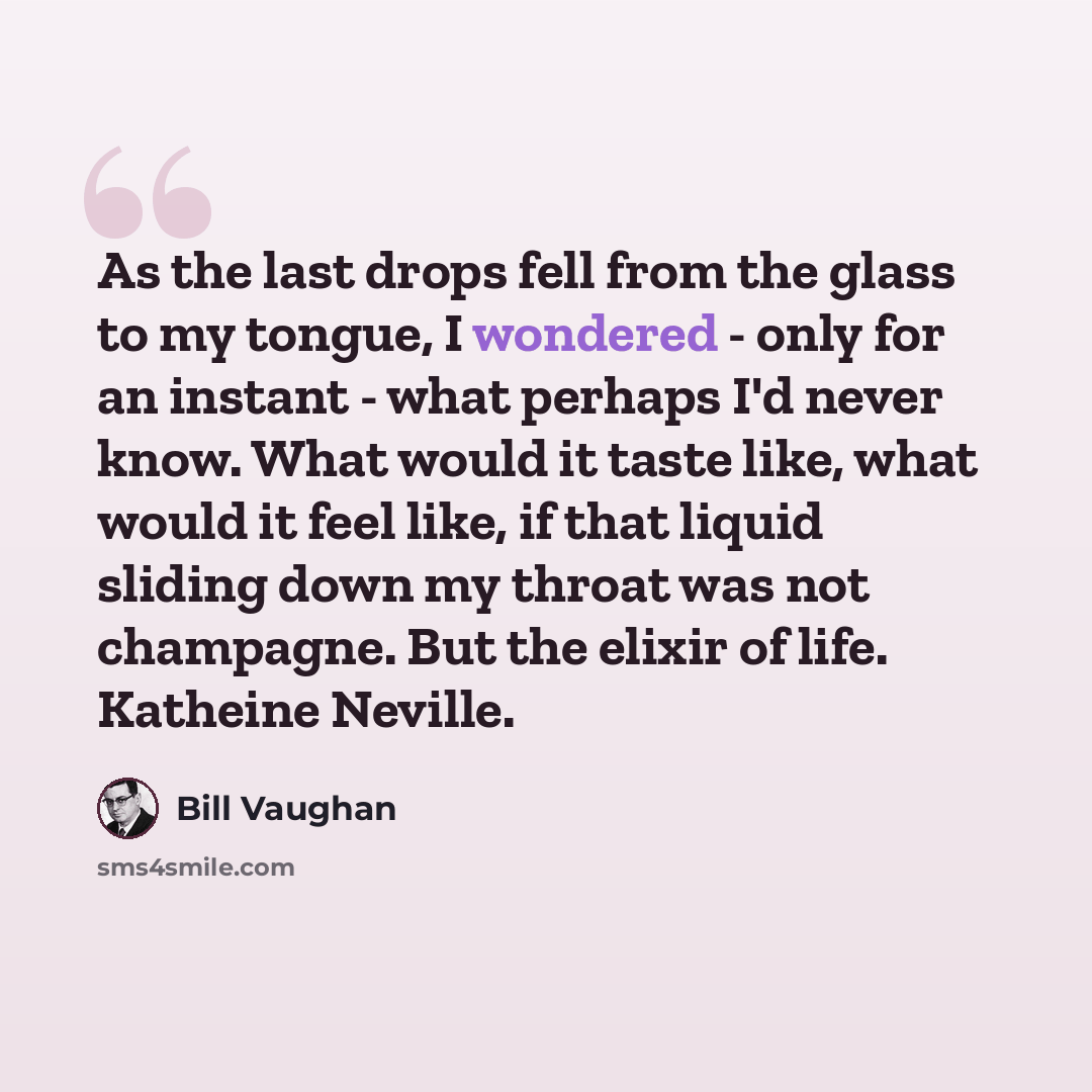 “As the last drops fell from the glass to my tongue, I wondered - only for an instant - what perhaps I'd never know. What would it taste like, what would it feel like, if that liquid sliding down my throat was not champagne. But the elixir of life. Katheine Neville.” quote by Bill Vaughan