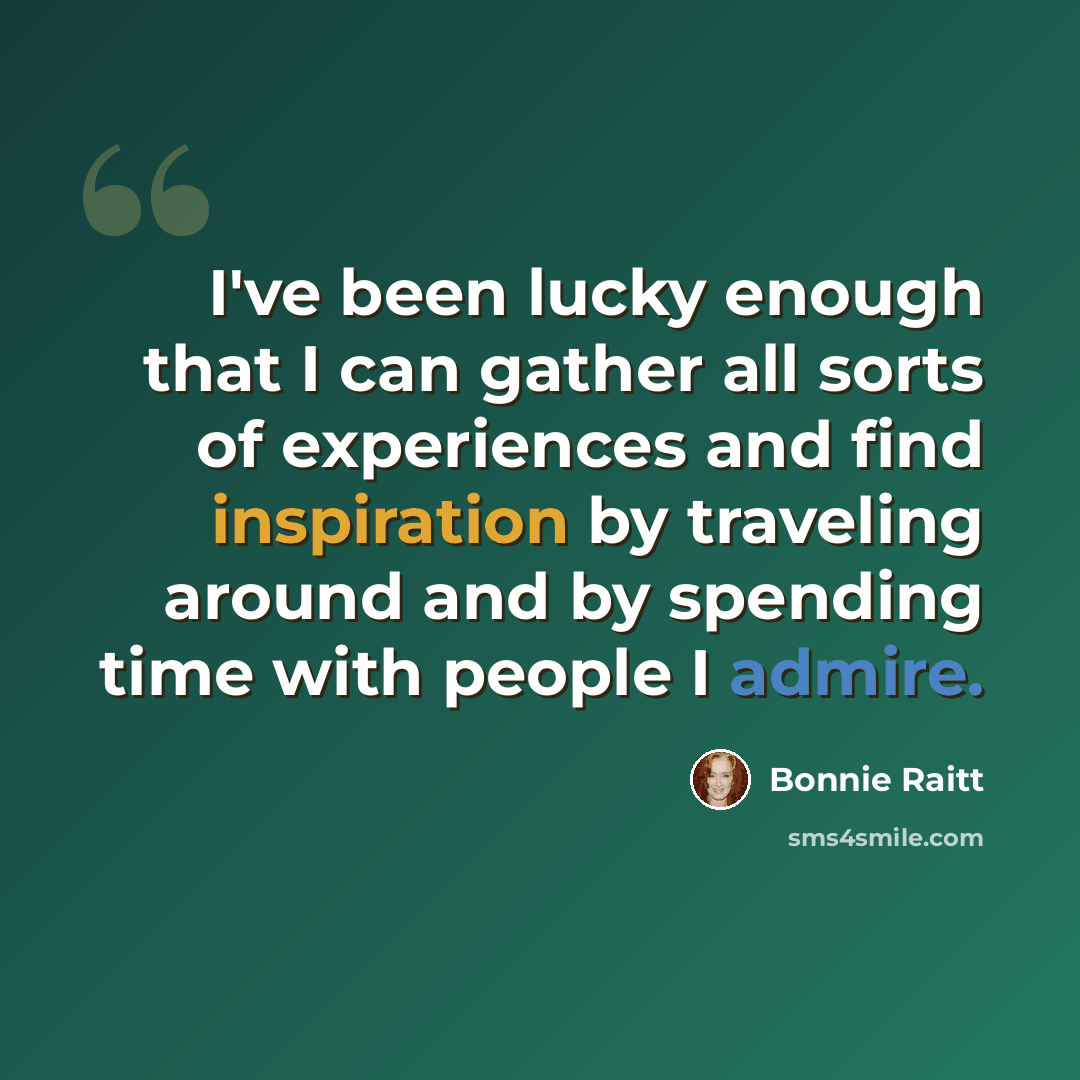 “I've been lucky enough that I can gather all sorts of experiences and find inspiration by traveling around and by spending time with people I admire.” quote by Bonnie Raitt