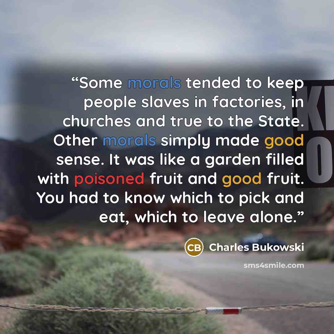 “Some morals tended to keep people slaves in factories, in churches and true to the State. Other morals simply made good sense. It was like a garden filled with poisoned fruit and good fruit. You had to know which to pick and eat, which to leave alone.” quote by Charles Bukowski