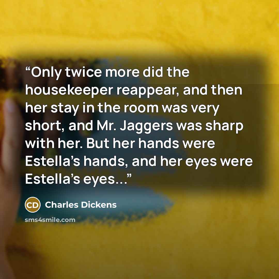 “Only twice more did the housekeeper reappear, and then her stay in the room was very short, and Mr. Jaggers was sharp with her. But her hands were Estella's hands, and her eyes were Estella's eyes...” quote by Charles Dickens