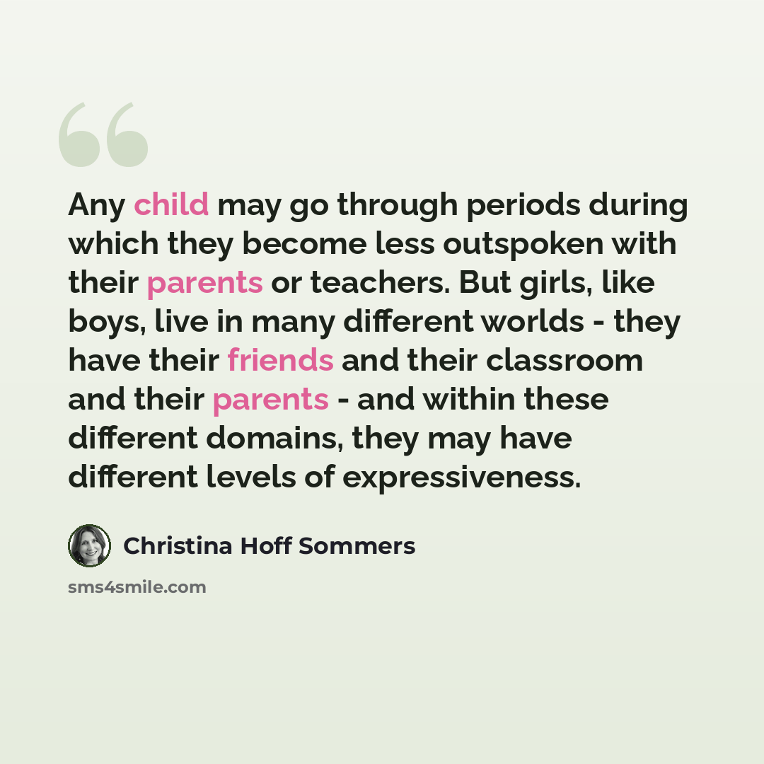 “Any child may go through periods during which they become less outspoken with their parents or teachers. But girls, like boys, live in many different worlds - they have their friends and their classroom and their parents - and within these different domains, they may have different levels of…” quote by Christina Hoff Sommers