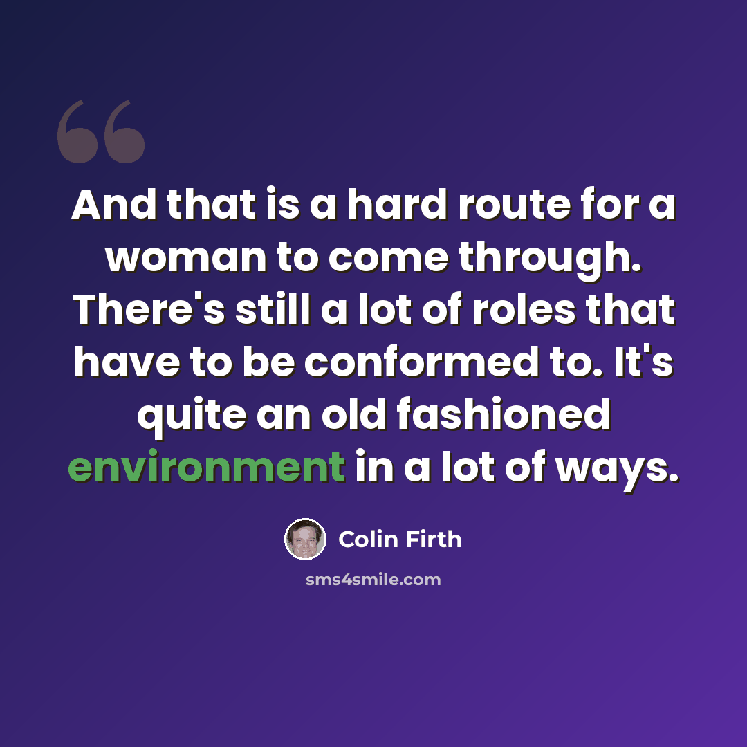 “And that is a hard route for a woman to come through. There's still a lot of roles that have to be conformed to. It's quite an old fashioned environment in a lot of ways.” quote by Colin Firth