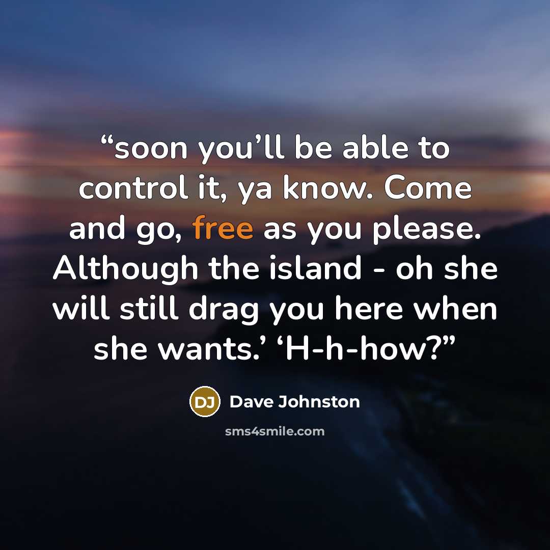 “soon you’ll be able to control it, ya know. Come and go, free as you please. Although the island - oh she will still drag you here when she wants.’ ‘H-h-how?” quote by Dave Johnston