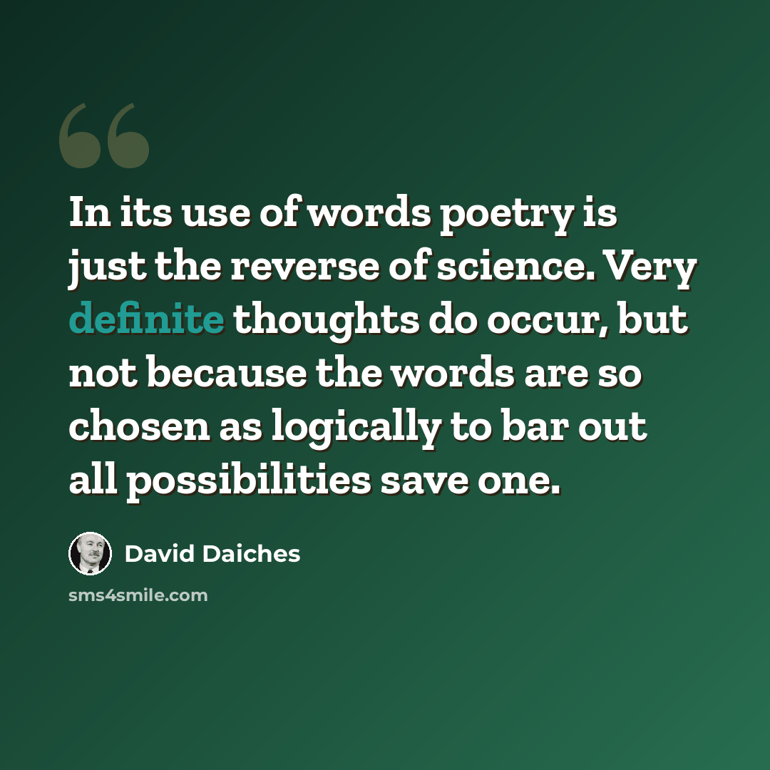 “In its use of words poetry is just the reverse of science. Very definite thoughts do occur, but not because the words are so chosen as logically to bar out all possibilities save one.” quote by David Daiches