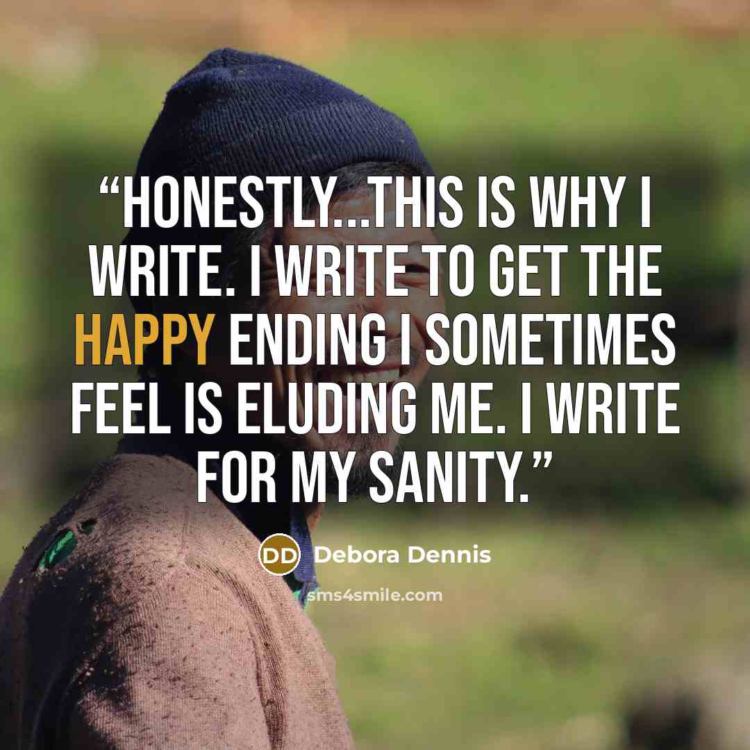 “Honestly...this is why I write. I write to get the happy ending I sometimes feel is eluding me. I write for my sanity.” quote by Debora Dennis