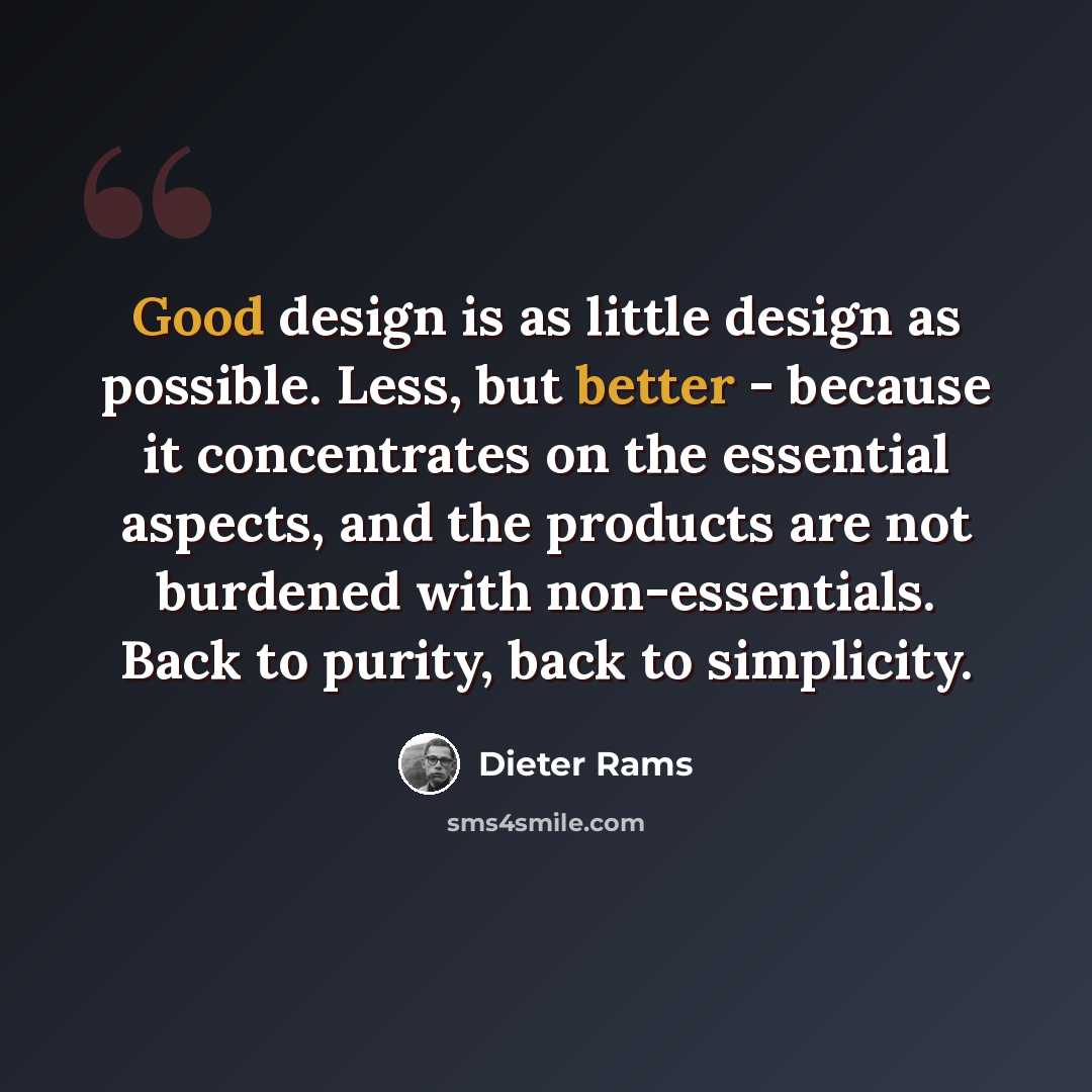 “Good design is as little design as possible. Less, but better - because it concentrates on the essential aspects, and the products are not burdened with non-essentials. Back to purity, back to simplicity.” quote by Dieter Rams