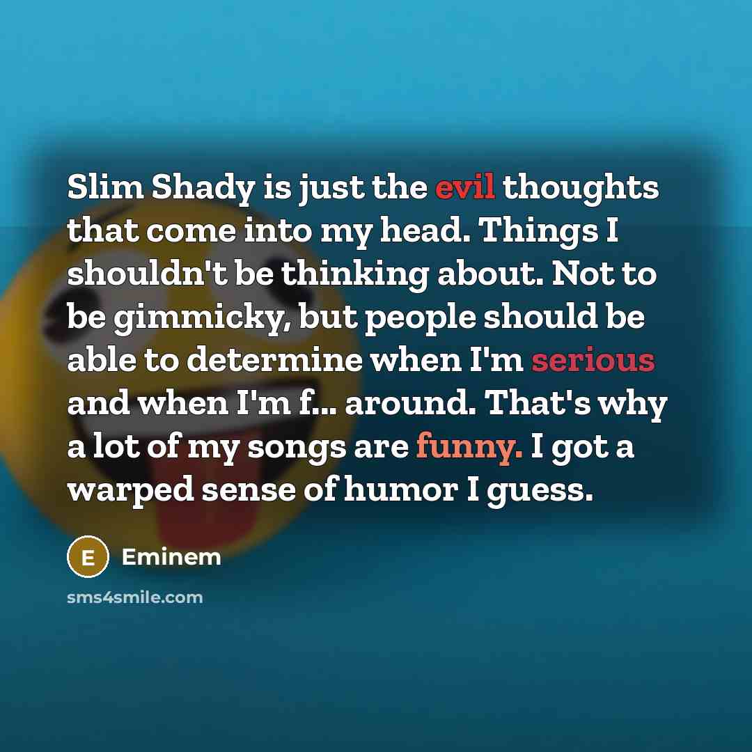 “Slim Shady is just the evil thoughts that come into my head. Things I shouldn't be thinking about. Not to be gimmicky, but people should be able to determine when I'm serious and when I'm f... around. That's why a lot of my songs are funny. I got a warped sense of humor I guess.” quote by Eminem