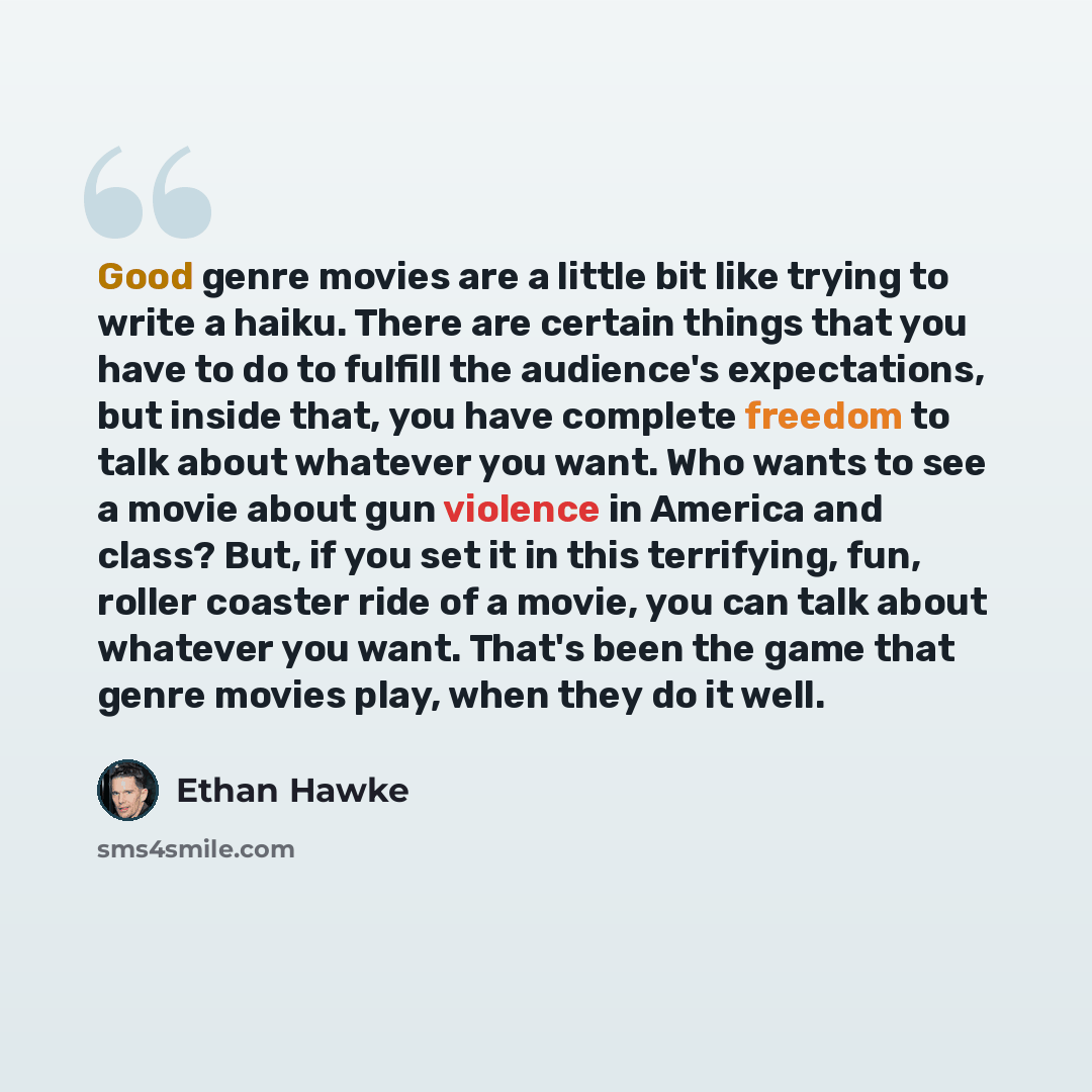 “Good genre movies are a little bit like trying to write a haiku. There are certain things that you have to do to fulfill the audience's expectations, but inside that, you have complete freedom to talk about whatever you want. Who wants to see a movie about gun violence in America and class? But…” quote by Ethan Hawke