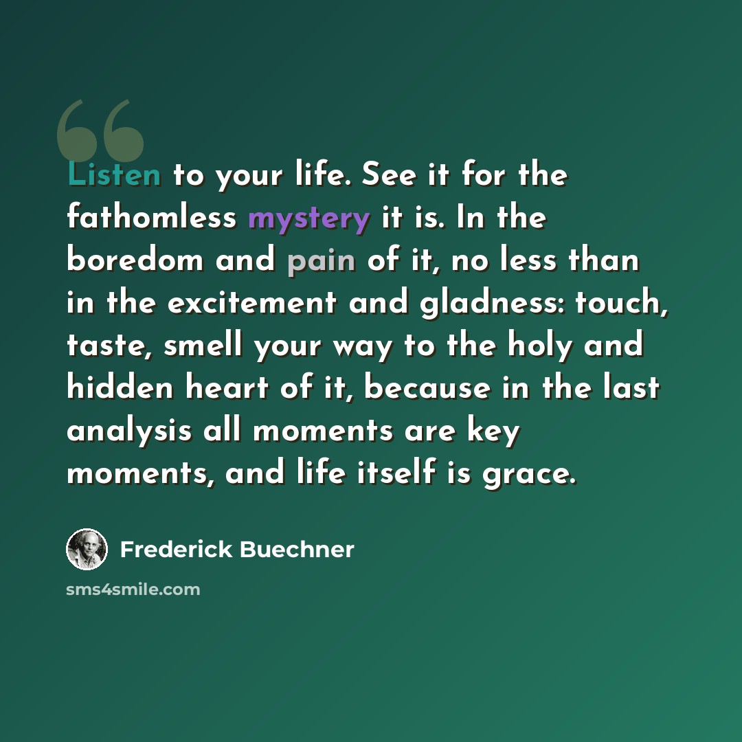 “Listen to your life. See it for the fathomless mystery it is. In the boredom and pain of it, no less than in the excitement and gladness: touch, taste, smell your way to the holy and hidden heart of it, because in the last analysis all moments are key moments, and life itself is grace.” quote by Frederick Buechner
