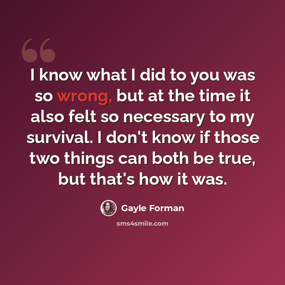 “I know what I did to you was so wrong, but at the time it also felt so necessary to my survival. I don't know if those two things can both be true, but that's how it was.” quote by Gayle Forman