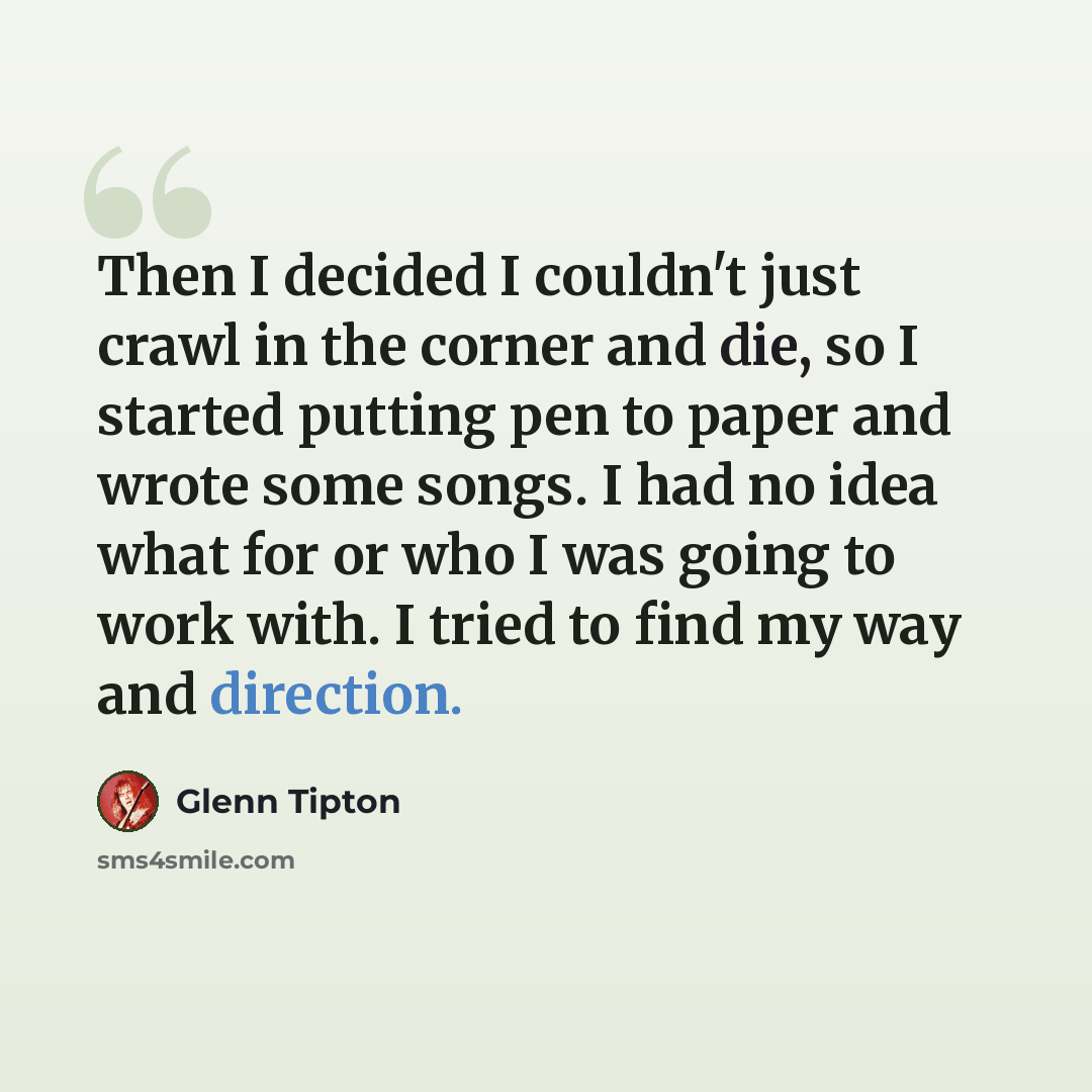 “Then I decided I couldn't just crawl in the corner and die, so I started putting pen to paper and wrote some songs. I had no idea what for or who I was going to work with. I tried to find my way and direction.” quote by Glenn Tipton