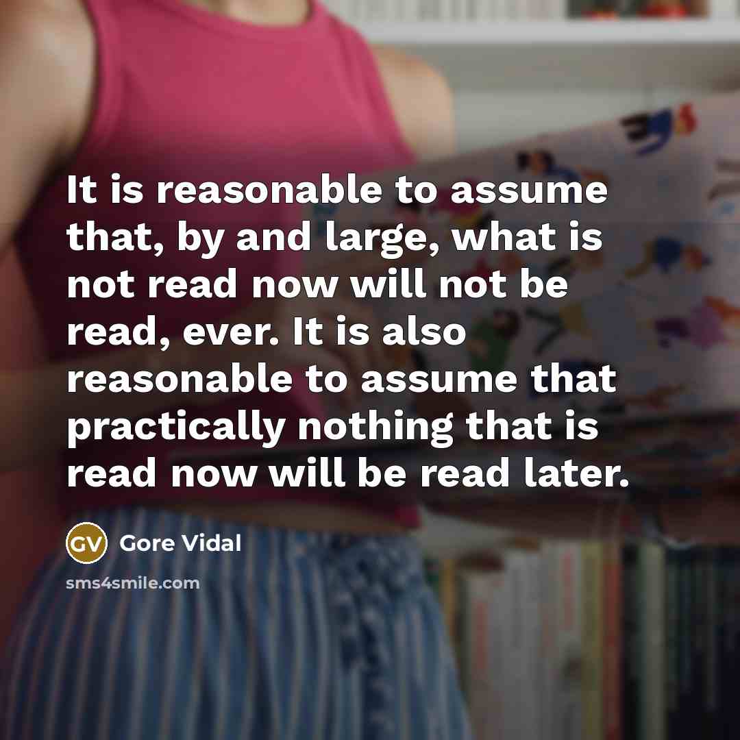 “It is reasonable to assume that, by and large, what is not read now will not be read, ever. It is also reasonable to assume that practically nothing that is read now will be read later.” quote by Gore Vidal
