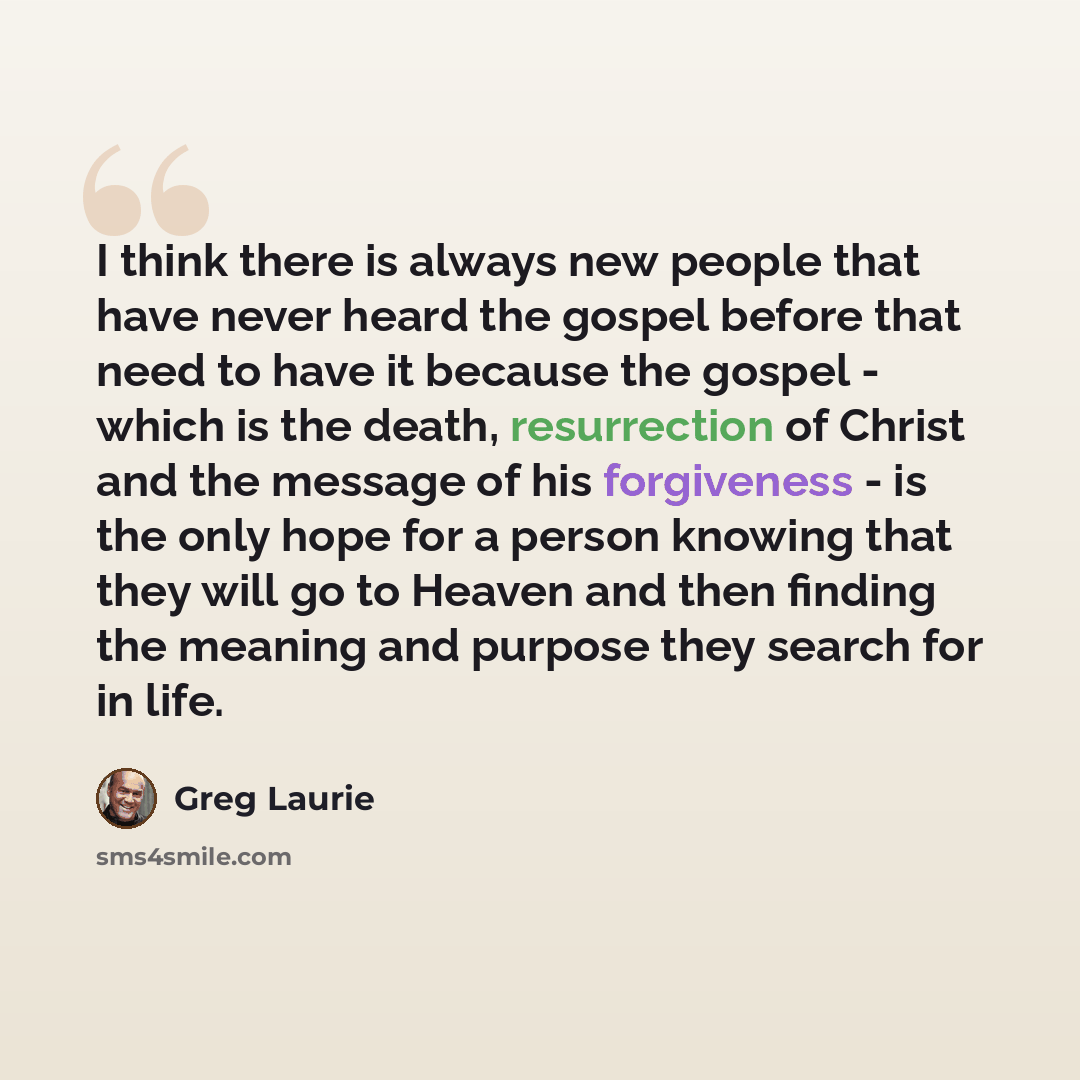 “I think there is always new people that have never heard the gospel before that need to have it because the gospel - which is the death, resurrection of Christ and the message of his forgiveness - is the only hope for a person knowing that they will go to Heaven and then finding the meaning and…” quote by Greg Laurie
