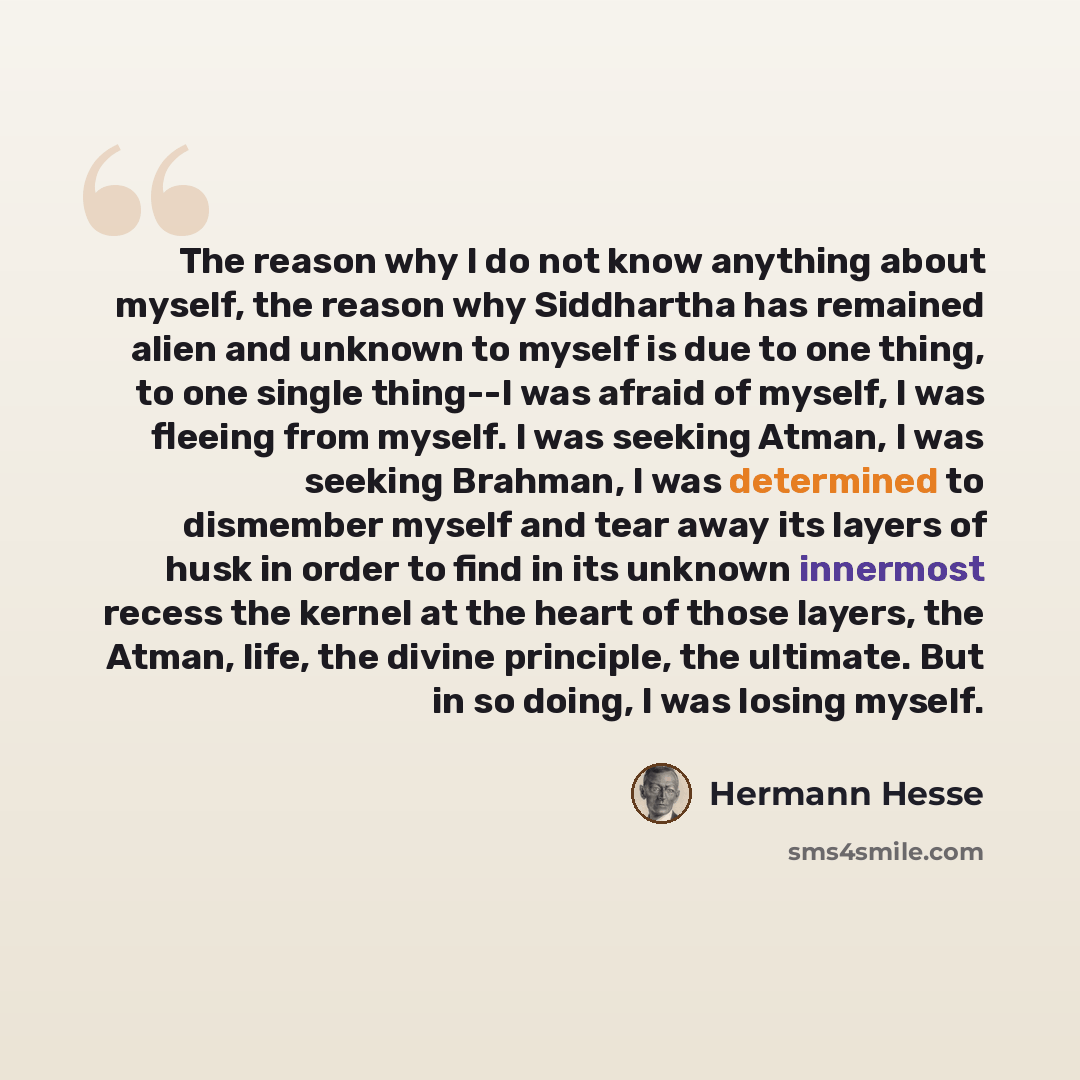 “The reason why I do not know anything about myself, the reason why Siddhartha has remained alien and unknown to myself is due to one thing, to one single thing--I was afraid of myself, I was fleeing from myself. I was seeking Atman, I was seeking Brahman, I was determined to dismember myself and…” quote by Hermann Hesse