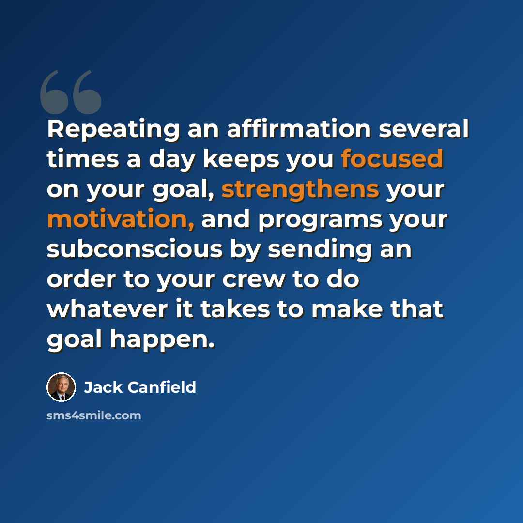 “Repeating an affirmation several times a day keeps you focused on your goal, strengthens your motivation, and programs your subconscious by sending an order to your crew to do whatever it takes to make that goal happen.” quote by Jack Canfield