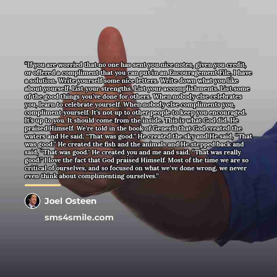 “If you are worried that no one has sent you nice notes, given you credit, or offered a compliment that you can put in an Encouragement File, I have a solution. Write yourself some nice letters. Write down what you like about yourself. List your strengths. List your accomplishments. List some of…” quote by Joel Osteen